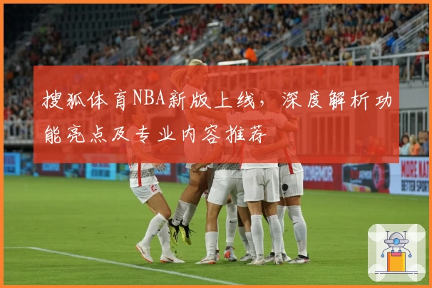 搜狐体育NBA新版上线，深度解析功能亮点及专业内容推荐