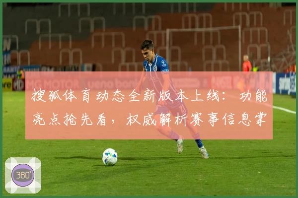 搜狐体育动态全新版本上线：功能亮点抢先看，权威解析赛事信息掌控全局