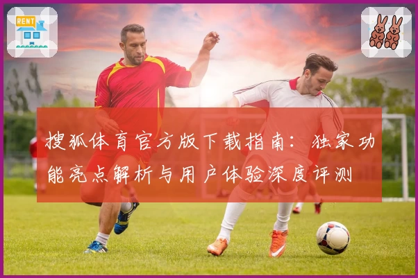 搜狐体育官方版下载指南：独家功能亮点解析与用户体验深度评测
