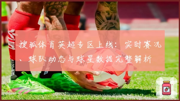 搜狐体育英超专区上线：实时赛况、球队动态与球星数据完整解析