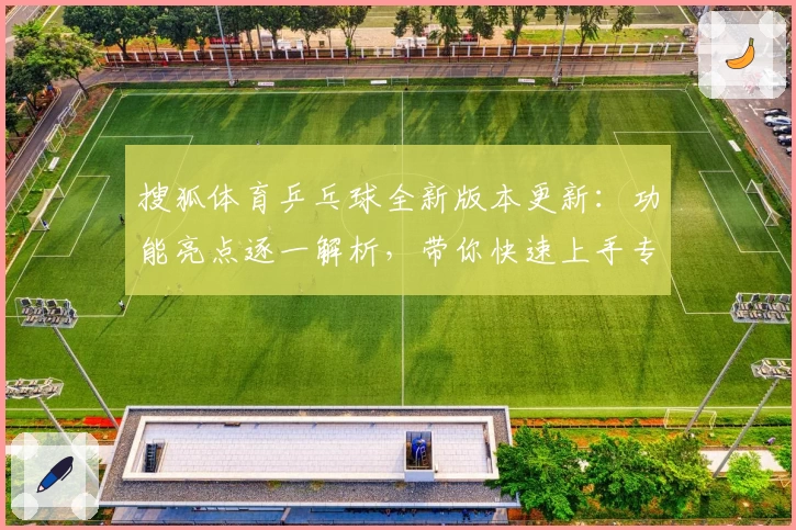 搜狐体育乒乓球全新版本更新：功能亮点逐一解析，带你快速上手专业赛事报道