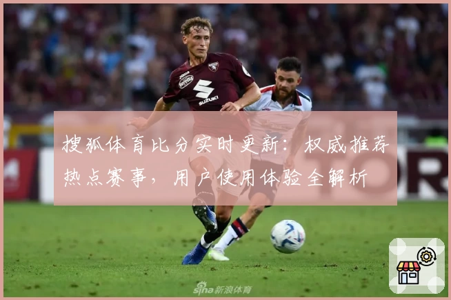 搜狐体育比分实时更新：权威推荐热点赛事，用户使用体验全解析