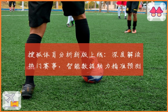 搜狐体育分析新版上线：深度解读热门赛事，智能数据助力精准预测