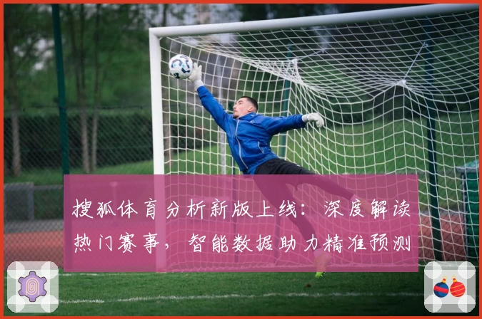 搜狐体育分析新版上线：深度解读热门赛事，智能数据助力精准预测