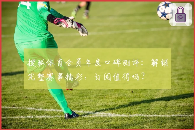 搜狐体育会员年度口碑测评：解锁完整赛事精彩，订阅值得吗？