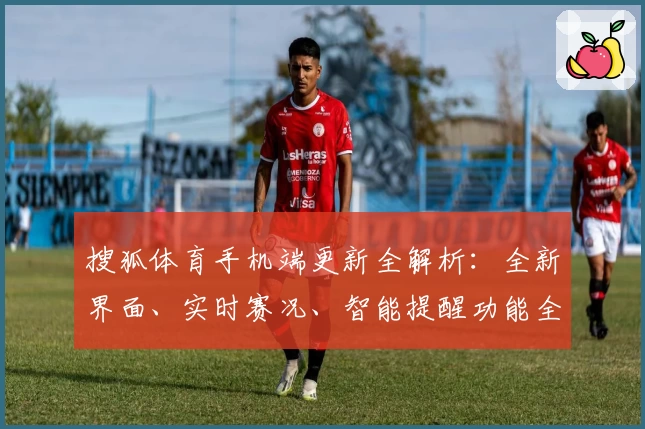 搜狐体育手机端更新全解析：全新界面、实时赛况、智能提醒功能全面优化