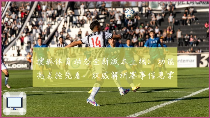 搜狐体育动态全新版本上线：功能亮点抢先看，权威解析赛事信息掌控全局