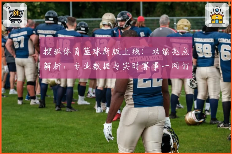 搜狐体育篮球新版上线：功能亮点解析，专业数据与实时赛事一网打尽