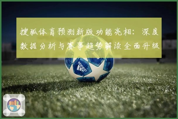 搜狐体育预测新版功能亮相：深度数据分析与赛事趋势解读全面升级