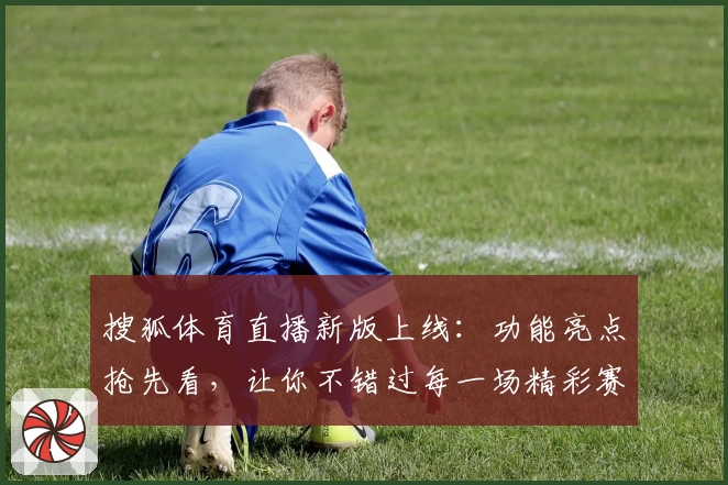 搜狐体育直播新版上线：功能亮点抢先看，让你不错过每一场精彩赛事