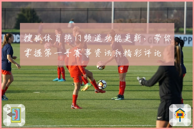 搜狐体育热门频道功能更新，带你掌握第一手赛事资讯和精彩评论
