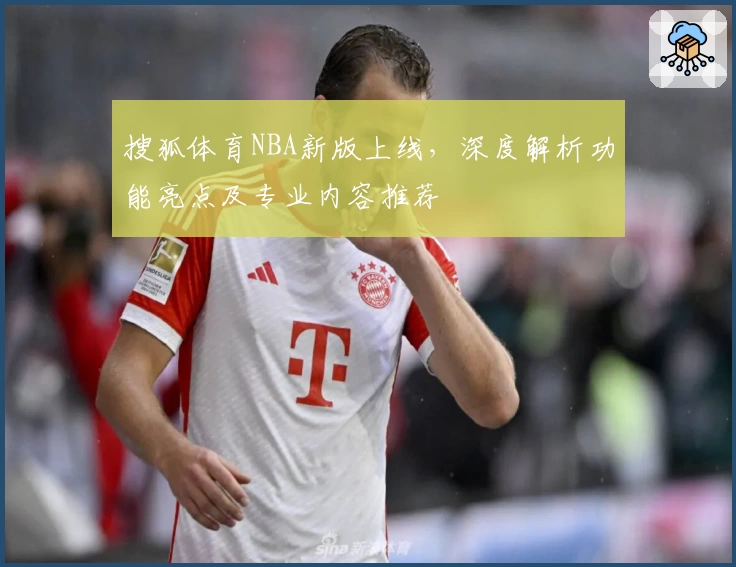 搜狐体育NBA新版上线，深度解析功能亮点及专业内容推荐