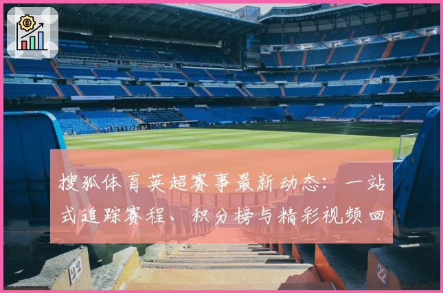 搜狐体育英超赛事最新动态:一站式追踪赛程、积分榜与精彩视频回顾