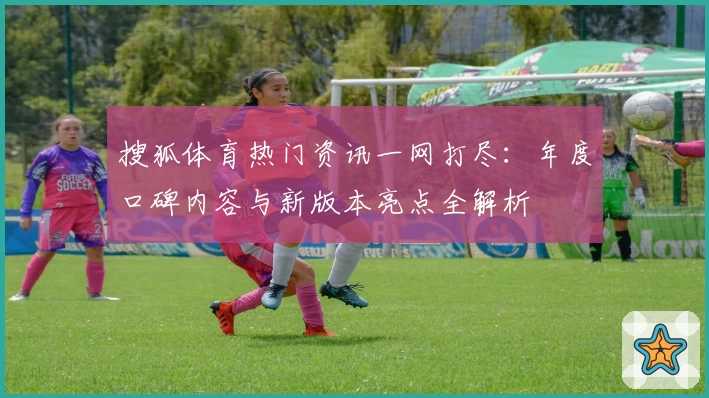 搜狐体育热门资讯一网打尽：年度口碑内容与新版本亮点全解析