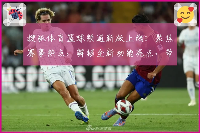 搜狐体育篮球频道新版上线：聚焦赛事热点，解锁全新功能亮点，带你畅享全面篮球资讯体验