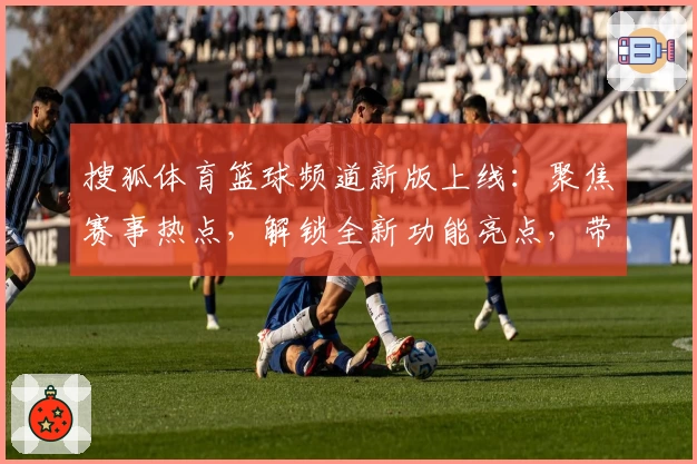 搜狐体育篮球频道新版上线：聚焦赛事热点，解锁全新功能亮点，带你畅享全面篮球资讯体验