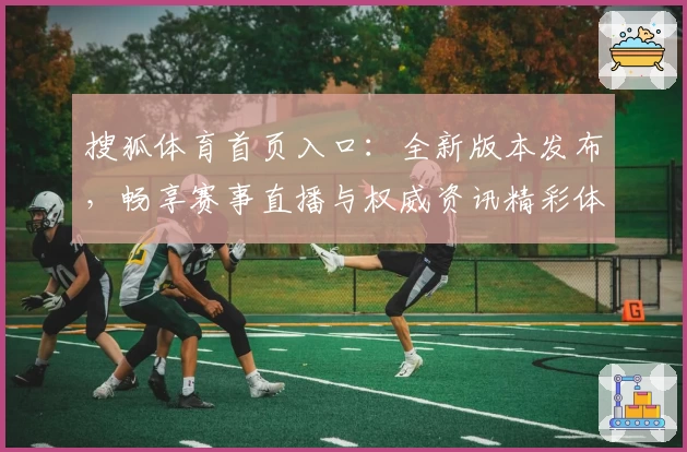 搜狐体育首页入口：全新版本发布，畅享赛事直播与权威资讯精彩体验